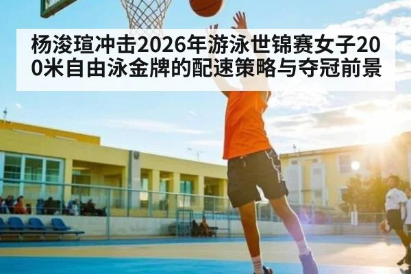杨浚瑄冲击2026年游泳世锦赛女子200米自由泳金牌的配速策略与夺冠前景